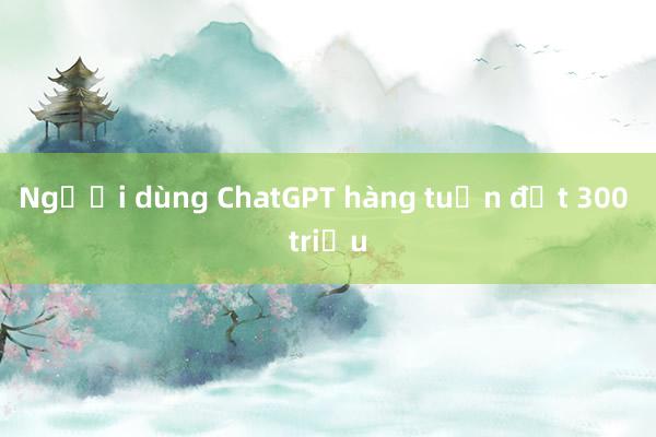 Người dùng ChatGPT hàng tuần đạt 300 triệu