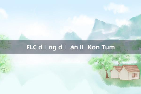 FLC dừng dự án ở Kon Tum