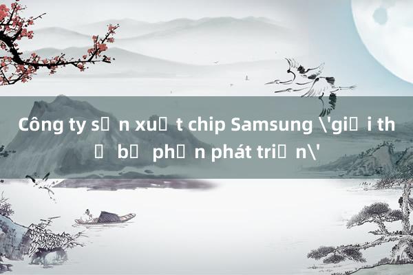 Công ty sản xuất chip Samsung 'giải thể bộ phận phát triển'