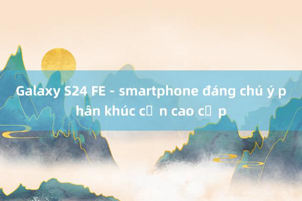 Galaxy S24 FE - smartphone đáng chú ý phân khúc cận cao cấp