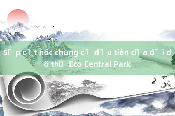 Sắp cất nóc chung cư đầu tiên của đại đô thị Eco Central Park