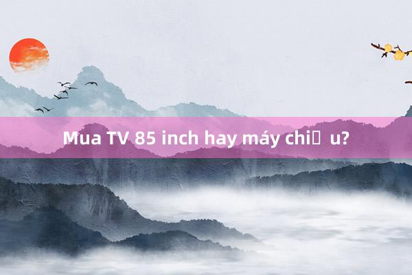 Mua TV 85 inch hay máy chiếu?