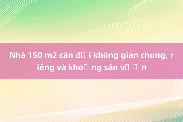 Nhà 150 m2 cân đối không gian chung， riêng và khoảng sân vườn