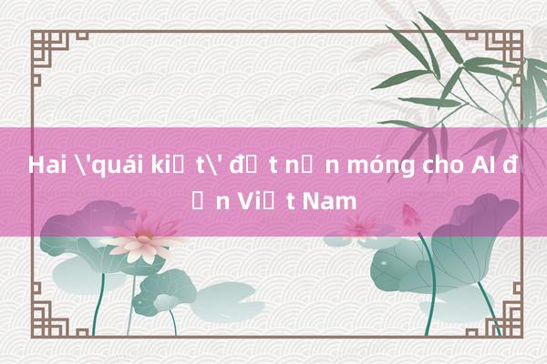 Hai 'quái kiệt' đặt nền móng cho AI đến Việt Nam