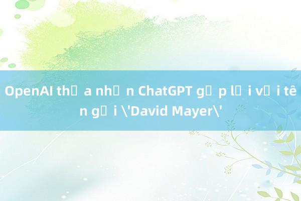 OpenAI thừa nhận ChatGPT gặp lỗi với tên gọi 'David Mayer'