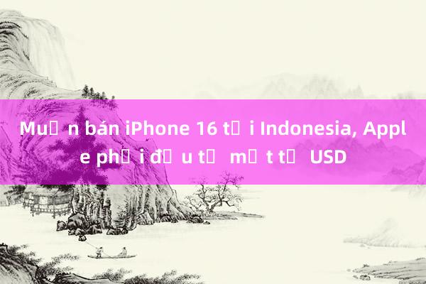 Muốn bán iPhone 16 tại Indonesia， Apple phải đầu tư một tỷ USD