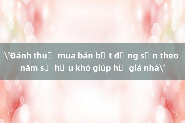 'Đánh thuế mua bán bất động sản theo năm sở hữu khó giúp hạ giá nhà'