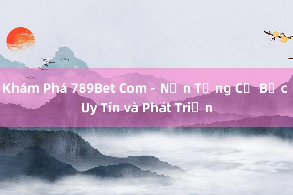 Khám Phá 789Bet Com - Nền Tảng Cờ Bạc Uy Tín và Phát Triển