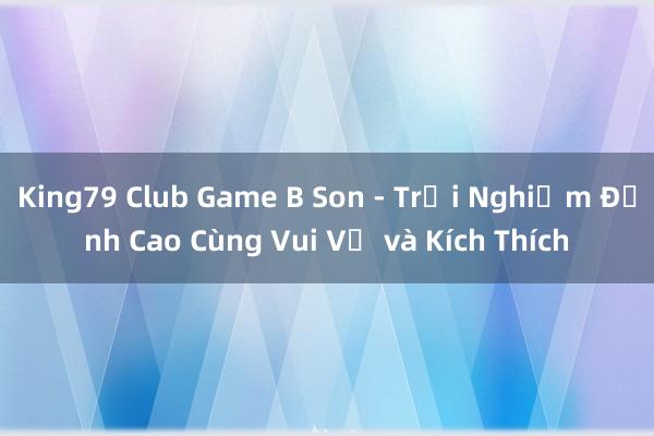 King79 Club Game B Son - Trải Nghiệm Đỉnh Cao Cùng Vui Vẻ và Kích Thích