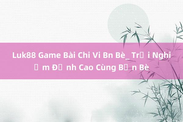 Luk88 Game Bài Chi Vi Bn Bè_ Trải Nghiệm Đỉnh Cao Cùng Bạn Bè