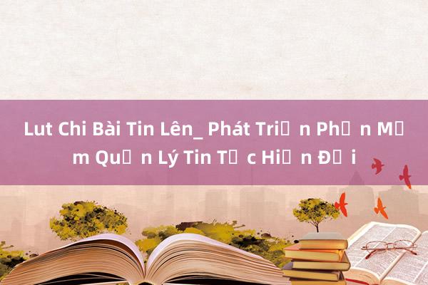 Lut Chi Bài Tin Lên_ Phát Triển Phần Mềm Quản Lý Tin Tức Hiện Đại