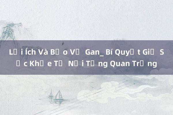 Lợi Ích Và Bảo Vệ Gan_ Bí Quyết Giữ Sức Khỏe Từ Nội Tạng Quan Trọng