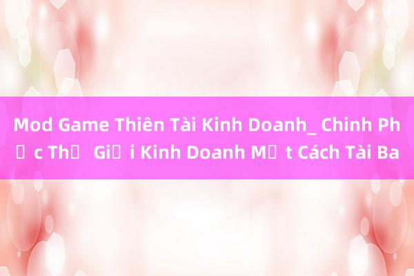 Mod Game Thiên Tài Kinh Doanh_ Chinh Phục Thế Giới Kinh Doanh Một Cách Tài Ba