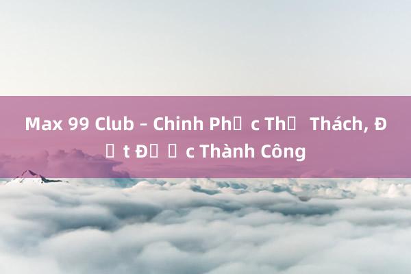 Max 99 Club – Chinh Phục Thử Thách， Đạt Được Thành Công