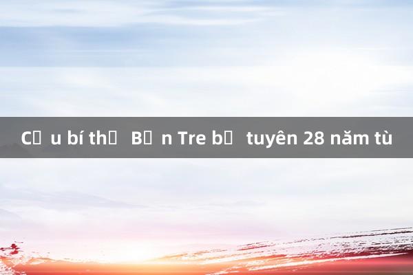 Cựu bí thư Bến Tre bị tuyên 28 năm tù