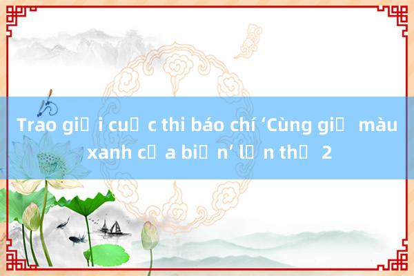 Trao giải cuộc thi báo chí ‘Cùng giữ màu xanh của biển’ lần thứ 2