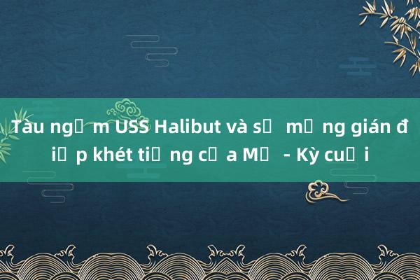 Tàu ngầm USS Halibut và sứ mạng gián điệp khét tiếng của Mỹ - Kỳ cuối