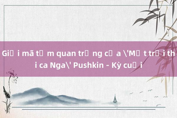 Giải mã tầm quan trọng của 'Mặt trời thi ca Nga' Pushkin - Kỳ cuối