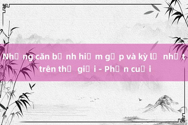 Những căn bệnh hiếm gặp và kỳ lạ nhất trên thế giới - Phần cuối