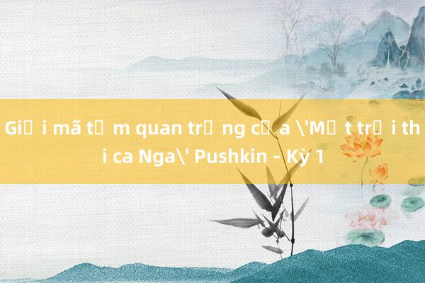 Giải mã tầm quan trọng của 'Mặt trời thi ca Nga' Pushkin - Kỳ 1