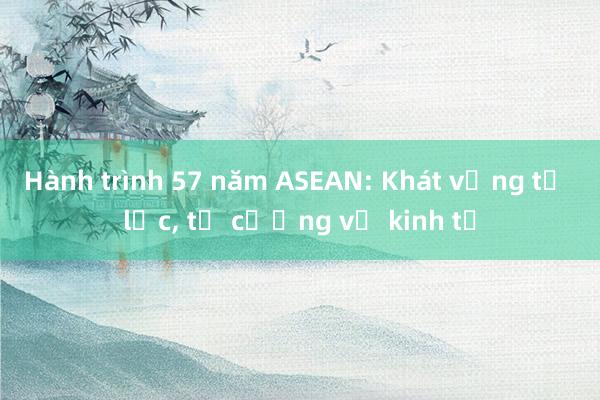 Hành trình 57 năm ASEAN: Khát vọng tự lực， tự cường về kinh tế