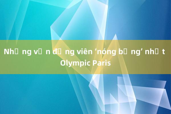 Những vận động viên ‘nóng bỏng’ nhất Olympic Paris