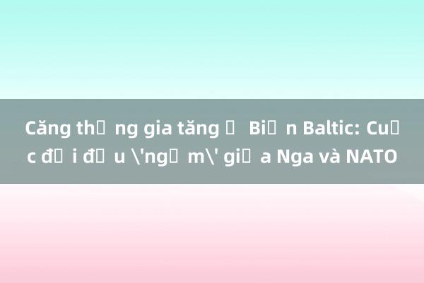 Căng thẳng gia tăng ở Biển Baltic: Cuộc đối đầu 'ngầm' giữa Nga và NATO