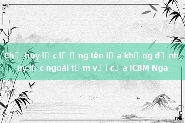 Chỉ huy lực lượng tên lửa khẳng định uy lực ngoài tầm với của ICBM Nga