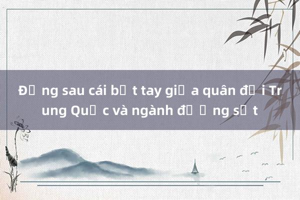 Đằng sau cái bắt tay giữa quân đội Trung Quốc và ngành đường sắt