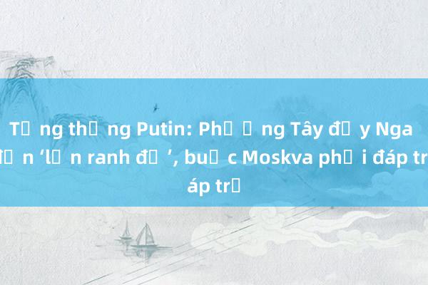 Tổng thống Putin: Phương Tây đẩy Nga đến ‘lằn ranh đỏ’, buộc Moskva phải đáp trả