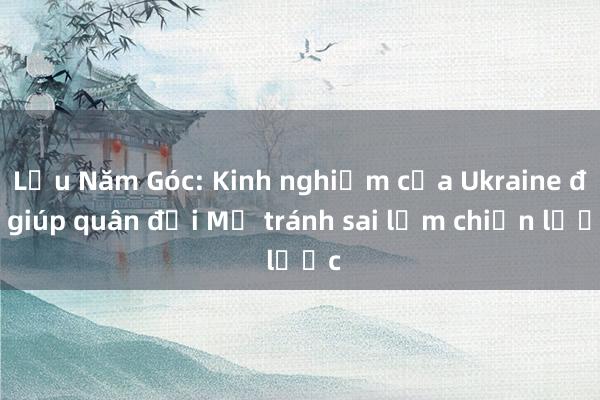 Lầu Năm Góc: Kinh nghiệm của Ukraine đã giúp quân đội Mỹ tránh sai lầm chiến lược