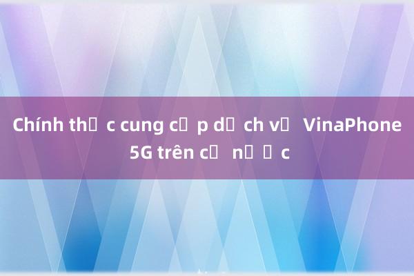 Chính thức cung cấp dịch vụ VinaPhone 5G trên cả nước