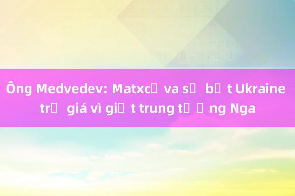 Ông Medvedev: Matxcơva sẽ bắt Ukraine trả giá vì giết trung tướng Nga