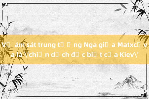 Vụ ám sát trung tướng Nga giữa Matxcơva là 'chiến dịch đặc biệt của Kiev'