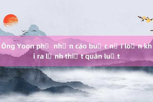 Ông Yoon phủ nhận cáo buộc nổi loạn khi ra lệnh thiết quân luật