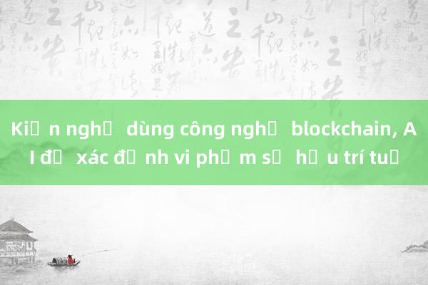 Kiến nghị dùng công nghệ blockchain， AI để xác định vi phạm sở hữu trí tuệ