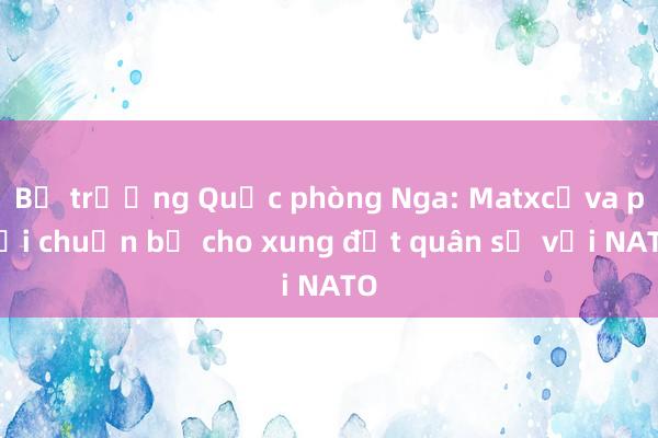 Bộ trưởng Quốc phòng Nga: Matxcơva phải chuẩn bị cho xung đột quân sự với NATO