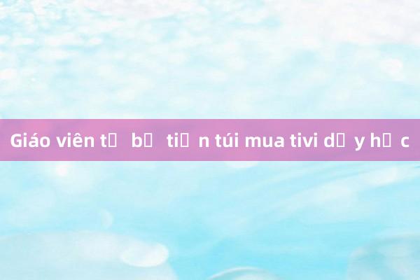 Giáo viên tự bỏ tiền túi mua tivi dạy học