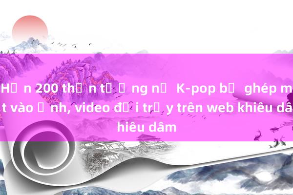 Hơn 200 thần tượng nữ K-pop bị ghép mặt vào ảnh, video đồi trụy trên web khiêu dâm