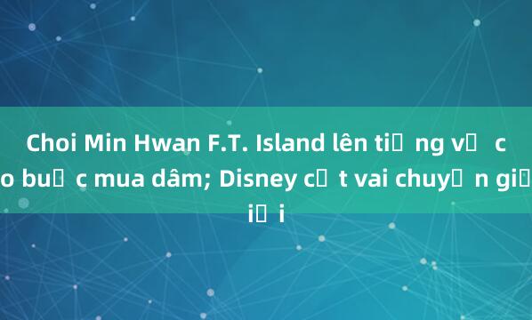 Choi Min Hwan F.T. Island lên tiếng về cáo buộc mua dâm; Disney cắt vai chuyển giới