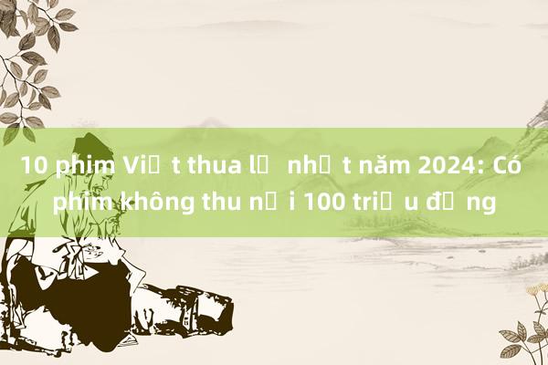 10 phim Việt thua lỗ nhất năm 2024: Có phim không thu nổi 100 triệu đồng