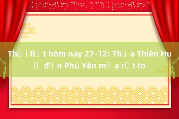 Thời tiết hôm nay 27-12: Thừa Thiên Huế đến Phú Yên mưa rất to