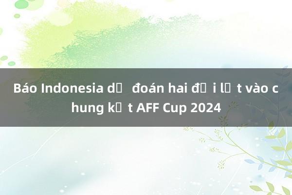 Báo Indonesia dự đoán hai đội lọt vào chung kết AFF Cup 2024