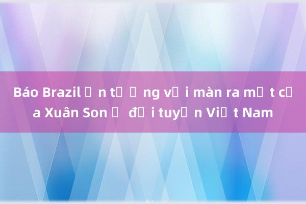 Báo Brazil ấn tượng với màn ra mắt của Xuân Son ở đội tuyển Việt Nam