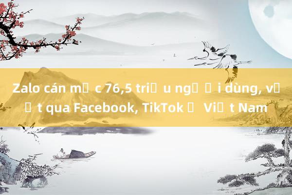 Zalo cán mốc 76，5 triệu người dùng， vượt qua Facebook， TikTok ở Việt Nam