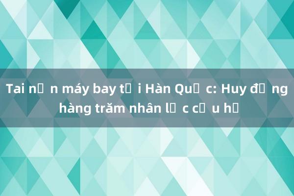 Tai nạn máy bay tại Hàn Quốc: Huy động hàng trăm nhân lực cứu hộ