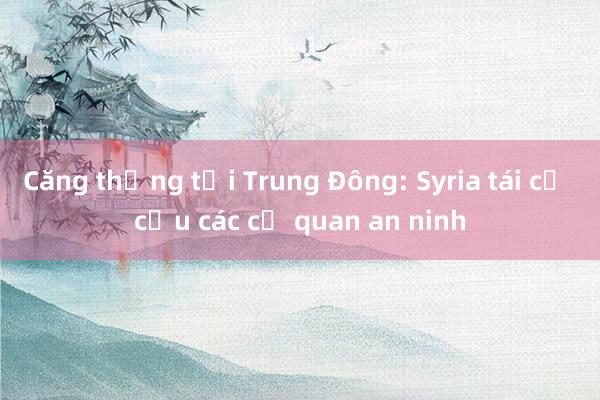 Căng thẳng tại Trung Đông: Syria tái cơ cấu các cơ quan an ninh